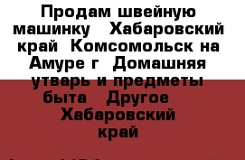 Продам швейную машинку - Хабаровский край, Комсомольск-на-Амуре г. Домашняя утварь и предметы быта » Другое   . Хабаровский край